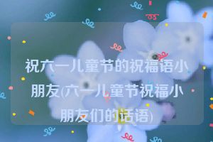 祝六一儿童节的祝福语小朋友(六一儿童节祝福小朋友们的话语)