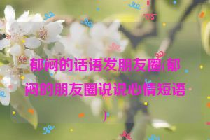 郁闷的话语发朋友圈(郁闷的朋友圈说说心情短语)
