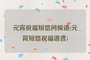 元宵祝福短信问候语(元宵短信祝福语言)