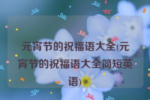 元宵节的祝福语大全(元宵节的祝福语大全简短英语)