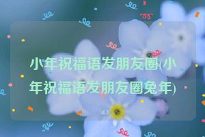 小年祝福语发朋友圈(小年祝福语发朋友圈兔年)