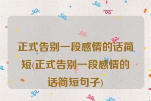 正式告别一段感情的话简短(正式告别一段感情的话简短句子)