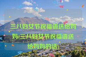 三八妇女节祝福语送给妈妈(三八妇女节祝福语送给妈妈的话)