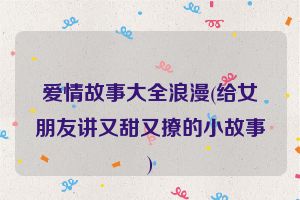 爱情故事大全浪漫(给女朋友讲又甜又撩的小故事)