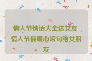 情人节情话大全送女友 情人节最暖心短句给女朋友