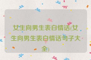 女生向男生表白情话(女生向男生表白情话句子大全)