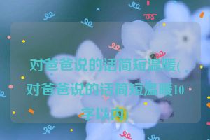 对爸爸说的话简短温暖(对爸爸说的话简短温暖10字以内)