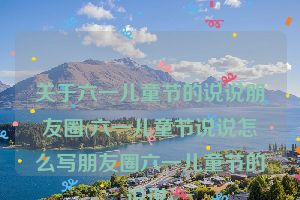 关于六一儿童节的说说朋友圈(六一儿童节说说怎么写朋友圈六一儿童节的说说)